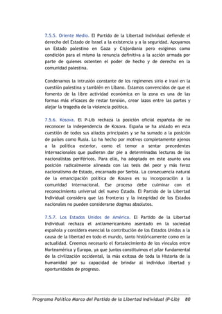 7.5.5. Oriente Medio. El Partido de la Libertad Individual defiende el
     derecho del Estado de Israel a la existencia y a la seguridad. Apoyamos
     un Estado palestino en Gaza y Cisjordania pero exigimos como
     condición para el mismo la renuncia definitiva a la acción armada por
     parte de quienes ostenten el poder de hecho y de derecho en la
     comunidad palestina.

     Condenamos la intrusión constante de los regímenes sirio e iraní en la
     cuestión palestina y también en Líbano. Estamos convencidos de que el
     fomento de la libre actividad económica en la zona es una de las
     formas más eficaces de restar tensión, crear lazos entre las partes y
     alejar la tragedia de la violencia política.

     7.5.6. Kosova. El P-Lib rechaza la posición oficial española de no
     reconocer la independencia de Kosova. España se ha aislado en esta
     cuestión de todos sus aliados principales y se ha sumado a la posición
     de países como Rusia. Lo ha hecho por motivos completamente ajenos
     a la política exterior, como el temor a sentar precedentes
     internacionales que pudieran dar pie a determinadas lecturas de los
     nacionalistas periféricos. Para ello, ha adoptado en este asunto una
     posición radicalmente alineada con las tesis del peor y más feroz
     nacionalismo de Estado, encarnado por Serbia. La consecuencia natural
     de la emancipación política de Kosova es su incorporación a la
     comunidad internacional. Ese proceso debe culminar con el
     reconocimiento universal del nuevo Estado. El Partido de la Libertad
     Individual considera que las fronteras y la integridad de los Estados
     nacionales no pueden considerarse dogmas absolutos.

     7.5.7. Los Estados Unidos de América. El Partido de la Libertad
     Individual rechaza el antiamericanismo asentado en la sociedad
     española y considera esencial la contribución de los Estados Unidos a la
     causa de la libertad en todo el mundo, tanto históricamente como en la
     actualidad. Creemos necesario el fortalecimiento de los vínculos entre
     Norteamérica y Europa, ya que juntos constituimos el pilar fundamental
     de la civilización occidental, la más exitosa de toda la Historia de la
     humanidad por su capacidad de brindar al individuo libertad y
     oportunidades de progreso.




Programa Político Marco del Partido de la Libertad Individual (P-Lib)     80
 