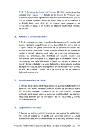 7.5.8. El Estado de la Ciudad del Vaticano. El P-Lib considera que los
       tratados entre España y el Estado de la Ciudad del Vaticano, que
       pretenden condicionar aspectos del marco de convivencia social y de la
       política interior española, deben ser denunciados por no acomodarse a
       un Estado laico como debe ser el nuestro, para proceder a su
       renegociación y ajuste a un modelo de absoluta neutralidad religiosa
       del Estado.



7.6.   Reformar el servicio diplomático

       El P-Lib considera excesiva y costosísima la representación exterior del
       Estado, y propone una política de severa austeridad. Nos parece que en
       la época actual, en plena revolución de las telecomunicaciones, las
       auténticas relaciones entre Estados se desarrollan de forma directa de
       capital a capital, sobrando casi todas las legaciones permanentes,
       excepto las principales. Los miembros del servicio exterior son
       funcionarios como cualquier otro, pagados por el ciudadano común, y
       consideramos que debe eliminarse el boato con el que se adorna la
       función de los embajadores y otros diplomáticos (una reliquia obsoleta
       de siglos pasados), así como el despilfarro en residencias de lujo y otros
       excesos. Proponemos caminar hacia la unificación de los servicios
       diplomáticos europeos.



7.7.   Servicios consulares de calidad

       El Partido de la Libertad Individual considera que los ciudadanos tienen
       derecho a una buena asistencia consular cuando se encuentran fuera
       del territorio europeo. Preferimos un servicio consular europeo
       unificado, para reducir costes y aumentar su efectividad y su alcance.
       Apostamos también por la unificación de los pasaportes y demás
       documentos de viaje.



7.8.   Cooperación al desarrollo

       El Partido de la Libertad Individual desea descolonizar la solidaridad.
       Tal como se explica en el punto 3.8, queremos sustituir la actual
       pseudosolidaridad, forzada fiscalmente por el Estado y ejecutada por él


Programa Político Marco del Partido de la Libertad Individual (P-Lib)         81
 