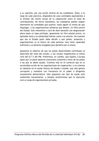 a su capricho, por una acción directa de los ciudadanos. Éstos, a lo
     largo de cada ejercicio, dispondrán de unas cantidades equivalentes a
     la división del monto actual de la cooperación entre el total de
     contribuyentes. De forma telemática, los ciudadanos podrán asignar
     libremente las cantidades que quieran, hasta agotar el monto de que
     dispongan, a las organizaciones solidarias que deseen, sin filtro previo
     del Estado. Este mecanismo u otro de libre donación con desgravación
     plena hasta un tope prefijado, igualmente sin fitro estatal previo, es
     aplicable tanto a la solidaridad interior como a la exterior. No creemos
     que sea el Estado quien deba decidir a qué países, proyectos y
     organizaciones va el dinero de cada persona: ésta tiene capacidad
     suficiente y un derecho innegable para decidirlo por sí misma.

     Apoyamos el objetivo de que los países desarrollados contribuyan al
     desarrollo del resto del mundo, y nos resulta insignificante la mítica
     cifra del 0,7 % del PIB. Preferimos, en cambio, que España y Europa
     opten por un pleno desarme arancelario unilateral a favor de los países
     a los que se desea ayudar. Creemos más en el comercio que en la
     encomiable acción de las organizaciones de cooperación, y no creemos
     en absoluto en la ayuda directa de Estado a Estado, que sólo genera
     corrupción y mantiene con frecuencia en el poder a dirigentes
     escasamente democráticos. Sólo apoyamos ese tipo de ayuda ante
     catástrofes humanitarias, y siempre preferiremos que la ejecución
     corra a cargo de organizaciones privadas.




Programa Político Marco del Partido de la Libertad Individual (P-Lib)     82
 