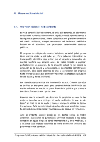 8. Marco medioambiental




8.1.   Una visión liberal del medio ambiente

       El P-Lib considera que la biosfera, la única que tenemos, es patrimonio
       de los seres humanos y constituye el legado principal que dejaremos a
       las siguientes generaciones. Somos conscientes del gravísimo deterioro
       del medio ambiente, aunque descreemos del fenómeno mediático
       basado en el alarmismo que promueven determinados sectores
       políticos.

       El progreso tecnológico de nuestra incipiente sociedad global ya no
       tiene marcha atrás, y así debe ser. Pero debemos intensificar la
       investigación científica para evitar que el deterioro irreversible de
       nuestra biosfera nos alcance antes de haber llegado a dominar
       perfectamente los procesos. De la situación actual no nos sacará la
       detención de la ciencia y la tecnología, ni las medidas coercitivas de
       contención. Sólo podrá sacarnos de ella la aceleración del progreso
       hasta niveles tan altos que eliminen y reviertan los efectos negativos de
       la fase actual y de las anteriores.

       Los liberales somos reacios a la intervención estatal. Creemos que sólo
       se justifica en muy pocos casos, pero pensamos que la conservación del
       medio ambiente es una de las pocas áreas de la política que presenta
       con cierta frecuencia ese tipo de casos.

       Creemos que la extensión de derechos de propiedad es una de las
       mejores fórmulas para proteger el medio ambiente. Lo que "es de
       todos" al final no es de nadie y todo el mundo lo utiliza de forma
       irrespetuosa. Es la inexistencia de derechos claros de propiedad la que
       ha convertido nuestros mares y muchas zonas de bosque en vertederos.

       Ante el evidente alcance global de los delitos contra el medio
       ambiente, planteamos la jurisdicción universal respecto a los actos
       cometidos en aguas o espacio aéreo internacionales y en la Antártida, y
       a los actos cuyo impacto trascienda de forma evidente el territorio del
       país donde se han cometido.



Programa Político Marco del Partido de la Libertad Individual (P-Lib)        83
 