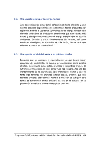 8.2.   Una apuesta segura por la energía nuclear

       Ante la necesidad de evitar daños constantes al medio ambiente y ante
       nuestra peligrosa dependencia de combustibles fósiles producidos por
       regímenes hostiles a Occidente, apostamos por la energía nuclear bajo
       estrictas condiciones de producción. Entendemos que es el sistema más
       barato y ecológico de producción de energía siempre que no ocurran
       accidentes. Evitarlos y tratar correctamente los residuos, así como
       continuar investigando en el camino hacia la fusión, son los retos que
       debemos acometer en la actualidad.



8.3.   Una especial sensibilidad frente a las prácticas crueles

       Pensamos que los animales, y especialmente los que tienen mayor
       capacidad de sufrimiento, no pueden ser considerados como simples
       objetos. Es necesario evitar actos, prácticas y costumbres crueles. El
       sufrimiento innecesario de estos seres vivos nos repugna. Más allá del
       mantenimiento de la tauromaquia (sin financiación estatal y sólo en
       tanto siga teniendo un profundo arraigo social), creemos que una
       sociedad civilizada debe caminar hacia la eliminación de cualquier otra
       forma de sufrimiento animal evitable, ya sea en la cultura, en la
       producción alimentaria o en la investigación científica.




Programa Político Marco del Partido de la Libertad Individual (P-Lib)      84
 