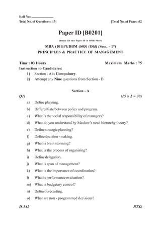 Roll No: ...........................
Total No. of Questions : 13]                                                      [Total No. of Pages :02


                                       Paper ID [B0201]
                                       (Please fill this Paper ID in OMR Sheet)

                    MBA (101)PGDBM (S05) (Old) (Sem. - 1st)
                 PRINCIPLES & PRACTICE OF MANAGEMENT

Time : 03 Hours                                      Maximum Marks : 75
Instruction to Candidates:
     1) Section - A is Compulsory.
     2) Attempt any Nine questions from Section - B.


                                                  Section - A
Q1)                                                                                      (15 × 2 = 30)
       a)     Define planning.
       b)     Differentiate between policy and program.
       c)     What is the social responsibility of managers?
       d)     What do you understand by Maslow’s need hierarchy theory?
       e)     Define strategic planning?
       f)     Define decision - making.
       g)     What is brain storming?
       h)     What is the process of organising?
       i)     Define delegation.
       j)     What is span of management?
       k)     What is the importance of coordination?
       l)     What is performance evaluation?
       m) What is budgetary control?
       n)     Define forecasting.
       o)     What are non - programmed decisions?

D-142                                                                                             P.T.O.
 