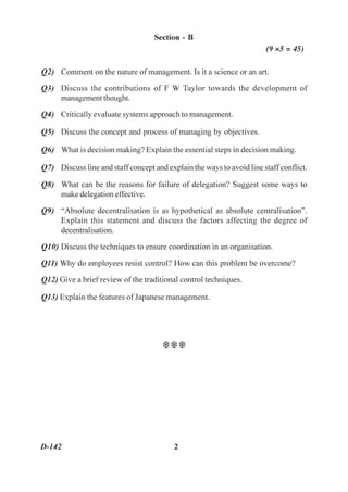 Section - B
                                                                       (9 ×5 = 45)

Q2) Comment on the nature of management. Is it a Science or an art.

Q3) Discuss the contributions of F W Taylor towards the development of
    management thought.

Q4) Critically evaluate systems approach to management.

Q5) Discuss the concept and process of managing by objectives.

Q6) What is decision making? Explain the essential steps in decision making.

Q7) Discuss line and staff concept and explain the ways to avoid line staff conflict.

Q8) What can be the reasons for failure of delegation? Suggest some ways to
    make delegation effective.

Q9) “Absolute decentralisation is as hypothetical as absolute centralisation”.
    Explain this statement and discuss the factors affecting the degree of
    decentralisation.

Q10) Discuss the techniques to ensure coordination in an organisation.

Q11) Why do employees resist control? How can this problem be overcome?

Q12) Give a brief review of the traditional control techniques.

Q13) Explain the features of Japanese management.




                                      TTT




D-142                                     2
 