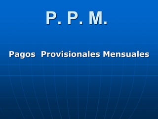 P. P. M.
Pagos Provisionales Mensuales
 