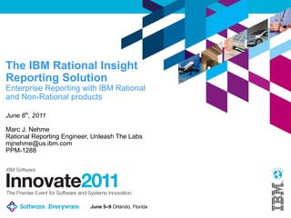 The IBM Rational Insight
Reporting Solution
Enterprise Reporting with IBM Rational
and Non-Rational products

June 6th, 2011

Marc J. Nehme
Rational Reporting Engineer, Unleash The Labs
mjnehme@us.ibm.com
PPM-1288




                           June 5–9 Orlando, Florida
 