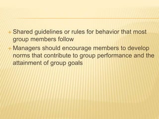  Shared guidelines or rules for behavior that most
group members follow
 Managers should encourage members to develop
norms that contribute to group performance and the
attainment of group goals
 