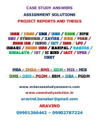 CASE STUDY ANSWERS
ASSIGNMENT SOLUTIONS
PROJECT REPORTS AND THESIS
ISBM / IIBMS / IIBM / ISMS / KSBM / NIPM
SMU / SYMBIOSIS / XAVIER / NIRM / PSBM /
NSBM ISM / IGNOU / IICT / ISBS / LPU /
ISM&RC / NMIMS ISBS / MANIPAL / GARUDA /
HIMALAYA / IMT / IC MIND / IACT / UPES /
IIMRT
MBA - EMBA - BMS - GDM - MIS - MIB
DMS - DBM - PGDM - BBM – DBA - PGDM
www.mbacasestudyanswers.com
www.casestudysolution.in
aravind.banakar@gmail.com
ARAVIND
09901366442 – 09902787224
 