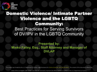 Domestic Violence/ Intimate Partner
Violence and the LGBTQ
Community:
Best Practices for Serving Survivors
of DV/IPV in the LGBTQ Community
Presented by:
Mieko Failey, Esq., Staff Attorney and Manager of
DVLAP
This project was funded by the U.S. Department of Justice, Legal Assistance for Victims Grant No. 2011-WL-AX-0052. The content of this document reflects the
views of the Los Angeles LGBT Center, and does not necessarily represent the official position or policies of the U.S. Department of Justice.
 