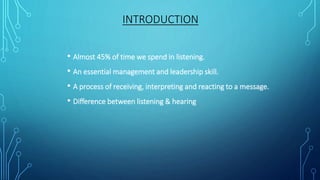 • Almost 45% of time we spend in listening.
• An essential management and leadership skill.
• A process of receiving, interpreting and reacting to a message.
• Difference between listening & hearing
INTRODUCTION
 