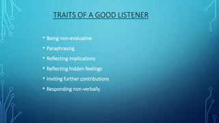 TRAITS OF A GOOD LISTENER
• Being non-evaluative
• Paraphrasing
• Reflecting implications
• Reflecting hidden feelings
• Inviting further contributions
• Responding non-verbally
 