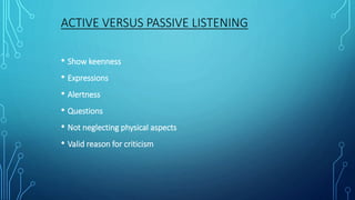 ACTIVE VERSUS PASSIVE LISTENING
• Show keenness
• Expressions
• Alertness
• Questions
• Not neglecting physical aspects
• Valid reason for criticism
 