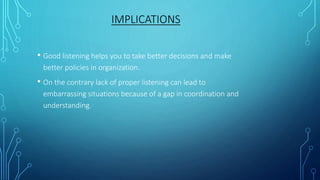 IMPLICATIONS
• Good listening helps you to take better decisions and make
better policies in organization.
• On the contrary lack of proper listening can lead to
embarrassing situations because of a gap in coordination and
understanding.
 