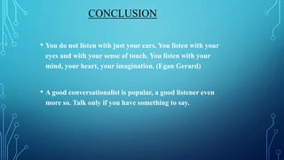 CONCLUSION
• You do not listen with just your ears. You listen with your
eyes and with your sense of touch. You listen with your
mind, your heart, your imagination. (Egan Gerard)
• A good conversationalist is popular, a good listener even
more so. Talk only if you have something to say.
 