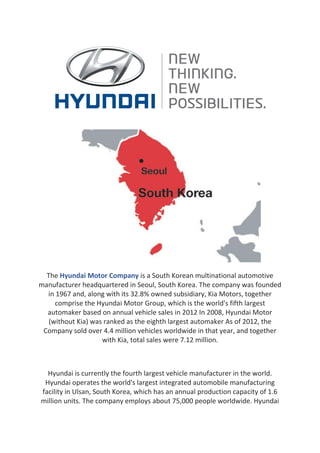 The Hyundai Motor Company is a South Korean multinational automotive
manufacturer headquartered in Seoul, South Korea. The company was founded
in 1967 and, along with its 32.8% owned subsidiary, Kia Motors, together
comprise the Hyundai Motor Group, which is the world's fifth largest
automaker based on annual vehicle sales in 2012 In 2008, Hyundai Motor
(without Kia) was ranked as the eighth largest automaker As of 2012, the
Company sold over 4.4 million vehicles worldwide in that year, and together
with Kia, total sales were 7.12 million.
Hyundai is currently the fourth largest vehicle manufacturer in the world.
Hyundai operates the world's largest integrated automobile manufacturing
facility in Ulsan, South Korea, which has an annual production capacity of 1.6
million units. The company employs about 75,000 people worldwide. Hyundai
 
