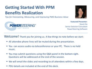 Getting Started With PPM 
Benefits Realization
Tips for Forecasting, Measuring, and Improving PMO Business Value

                                                                   Featured Presenter:
                                                                              Susan Go
                                                             Senior Solution Consultant
                                                               PowerSteering Software


Welcome! Thank you for joining us. A few things to note before we start:
    All attendee phone lines will be muted during the presentation.
    You  can access audio via teleconference or your PC.  There is no hold 
    music.
    You may submit questions using the Q&A panel in the bottom right. 
    Questions will be addressed at the end of the session.
    We will email the slides and recording to all attendees within a few days.
    PDU details are included at the end of this deck.
 