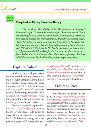 ®
Capture Failure
Failure to Pace
In ideal setting, each pacemaker
impulse should produce correspond-
ing P or QRS complex depending on
the chamber being paced. In some
instances, the EKG will show pacer
spikes at regular intervals denoting
normal functioning pacemaker with
no trailing P or QRS complexes. Here,
the myocardium did not capture the
impulse given by the pacemaker.
Common causes for capture fail-
ure are (1) lead malfunction such as
broken or dislodged leads either at
myocardium or pacemaker generator
level, (2) increased energy require-
ment for myocardial stimulation (in-
Complications During Pacemaker Therapy
“Hey, watch out that rhythm in 24. His pacemaker is skipping”,
Reena said to Joy. “You have the patient, right?” Reena continued. “No, I
was covering for Abel when she was on break. He was okay at that time”,
Joyce said by pushing her chair towards the telemetry monitoring screen.
“Yeah, I see what you mean. Th e guy has a temporary. He has sepsis. Lac-
tate was 5 this morning I heard”, Joyce said by nodding her and contin-
ued. “I’ll call Abel. She better let Dr. Patel know before we have a disas-
ter”, Joy continued while looking for Abel’s number on the resource sheet.
Joy talked to Abel and discussed about the telemetry findings. She later
called the intensivist Dr. Patel on duty and managed the patient.
Clinical
scenario
creased pacer threshold) secondary to
metabolic or electrolyte imbalance,
fibrosis of myocardium at the site of
lead insertion and use of antiarrhyth-
mic drugs (increase pacer threshold).
This situation is evident in the
EKG as missed beats when pacemaker
was supposed to initiate an impulse. If left
untreated, this rhythm is dangerous as it
essentially jeopardizes the reason for
having a pacemaker at the first place.
Probable causes for failure to pace
include weak battery, lead failure, pro-
gramming issues such as poor sensing
and electromagnetic interference (EMI).
10
Cardiac Electrical Assistive Devices
 