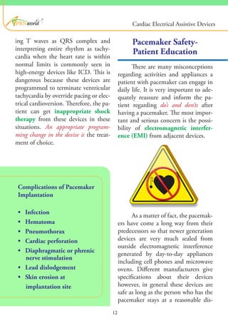 ®
Complications of Pacemaker
Implantation
• Infection
• Hematoma
• Pneumothorax
• Cardiac perforation
• Diaphragmatic or phrenic
nerve stimulation
• Lead dislodgement
• Skin erosion at
implantation site
Pacemaker Safety-
Patient Education
There are many misconceptions
regarding activities and appliances a
patient with pacemaker can engage in
daily life. It is very important to ade-
quately reassure and inform the pa-
tient regarding do’s and don’ts after
having a pacemaker. The most impor-
tant and serious concern is the possi-
bility of electromagnetic interfer-
ence (EMI) from adjacent devices.
As a matter of fact, the pacemak-
ers have come a long way from their
predecessors so that newer generation
devices are very much sealed from
outside electromagnetic interference
generated by day-to-day appliances
including cell phones and microwave
ovens. Different manufacturers give
specifications about their devices
however, in general these devices are
safe as long as the person who has the
pacemaker stays at a reasonable dis-
12
ing T waves as QRS complex and
interpreting entire rhythm as tachy-
cardia when the heart rate is within
normal limits is commonly seen in
high-energy devices like ICD. This is
dangerous because these devices are
programmed to terminate ventricular
tachycardia by override pacing or elec-
trical cardioversion. Therefore, the pa-
tient can get inappropriate shock
therapy from these devices in these
situations. An appropriate program-
ming change in the devise is the treat-
ment of choice.
Cardiac Electrical Assistive Devices
 
