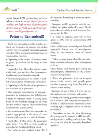 Points to Remember!!!
• Fixed rate pacemakers provide impulses at a
fixed rate irrespective of person’s own cardiac
activity; however, demand pacemakers generate
impulses within a programmed range based on
innate cardiac function.
®
tance from EMI generating devices.
Most common unsafe devises for pace-
makers are high-energy electromagnetic
devices such as MRI scan, electrical gen-
erators, welding equipment etc.
the electronic filter setting to eliminate artifacts
is enabled.
• Compared to older generation unipolar pace-
makers, the spikes produced in newer bipolar
pacemakers are relatively small and sometimes
not seen in the EKG.
• In ‘failure to capture’, there will be pacer
spikes in EKG with no corresponding QRS
complexes.
• Lead malfunction, increased pacer threshold,
myocardial fibrosis, use of antiarrhythmic
drugs etc. are common causes of capture
failure.
• ‘Failure to pace’ exists when the pacemaker
failed to initiate an impulse when it is supposed
to do so.
• Lead failure, weak battery, poor sensing and
electromagnetic interference are the possible
causes of pacing failure.
• When the pacemaker does not recognize
innate cardiac activity and provide paced
impulses inappropriately, it is called failure to
sense or under sensing.
• Pacing in the down slope of T wave can pro-
duce polymorphic ventricular tachycardia.
• During over sensing, pacemaker misinterprets
tall T waves as QRS complexes and respond as
if there is tachycardia exist (essentially double
counting QRS complexes and so as the ven-
tricular rate).
• Pacemakers are not safe with high-energy
electromagnetic devices such as MRI scan, elec-
trical generators, welding equipment etc. They
are pretty safe with the day-to-day household
appliance.
Cardiac Electrical Assistive Devices
• Depending on the number of chambers sensed
or paced, pacemakers can be single or dual
chamber.
• In complete heart block dual chamber pace-
maker is of great use, since there is no connec-
tion between the atria and the ventricle.
• Biventricular pacemakers are used to re-estab-
lish synchronization of ventricular contraction.
• Depending on the duration of use, pacemakers
can be temporary or permanent.
• Most common complications of temporary
pacemaker are infection and lead dislodgement.
• There are different modes of pacing exists
based on the chamber’s being paced or sensed
and the mode of response of pacemaker based
on the intrinsic cardiac activity.
• Rate responsiveness allows the pacemakers to
respond appropriately in the event of erratic
impulse production such as atrial fibrillation.
• Paced EKG rhythm shows the pacemaker
spike before P or QRS or both waveforms
depending on the chamber being paced.
• Pacer spikes are not visualized in the EKG if
13
 