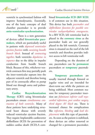 ventricle in synchronized fashion will
improve hemodynamic. Essentially,
one of the basic concepts of dual
chamber pacemaker is to provide
atrio-ventricular synchronization.
There is a new generation
of devices called biventricular pace-
makers, which are particularly useful
in patients with depressed ventricular
ejection fraction with coexisting bundle
branch block. Instead of contracting
together, both ventricles depolarize in
sequence due to the delay in impulse
conduction from bundle branch
block. Because of this, whichever ven-
tricle contracts first may partially push
the inter-ventricular septum into the
adjacent ventricle and therefore losing
part of its contractile effort to pump
blood out through aorta and pulmo-
nary artery.
Cardiac Resynchronization
Therapy (CRT) using biventricular
pacemakers ensure simultaneous con-
traction of both ventricles. Many of
these patients have underlying struc-
tural heart disease with severely
reduced ventricular ejection fraction.
They require Implantable cardioverter
defibrillator (ICD) for prevention of
sudden cardiac death (SCD).A com-
bined biventricular ICD (BiV ICD)
is of common use in this situation.
This device has both pacemaker and
defibrillator function for possible ven-
tricular tachyarrhythmia emergencies.
In a BiV ICD, left ventricular lead is
placed in the coronary sinus as the
pacemaker leads are not generally
placed in the left ventricle. Coronary
sinus is situated on the roof of the left
ventricle and therefore provides indi-
rect access to left ventricular wall.
Depending on the duration of
use, pacemakers can be permanent
pacemakers or temporary pacemak-
ers.
Temporary pacemakers are
usually inserted through femoral or
jugular veins and are intended for
short-term use while the patients are
being stabilized. Most common rea-
sons for temporary pacemaker inser-
tion are fulminant inferior wall myo-
cardial infarction, post cardiac surgery,
third degree AV block etc. There is
increased chance for complications
like infection, bleeding and lead dis-
placement with this type of pacemak-
ers. As soon as the patient is stabilized,
these devices are either removed or
changed for a permanent pacemaker.
5
®
Cardiac Electrical Assistive Devices
 