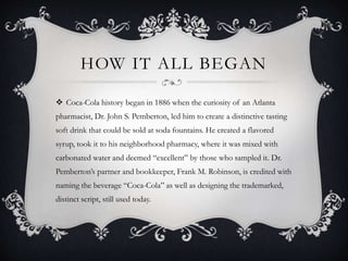 HOW IT ALL BEGAN
 Coca-Cola history began in 1886 when the curiosity of an Atlanta
pharmacist, Dr. John S. Pemberton, led him to create a distinctive tasting
soft drink that could be sold at soda fountains. He created a flavored
syrup, took it to his neighborhood pharmacy, where it was mixed with
carbonated water and deemed “excellent” by those who sampled it. Dr.
Pemberton’s partner and bookkeeper, Frank M. Robinson, is credited with
naming the beverage “Coca-Cola” as well as designing the trademarked,
distinct script, still used today.
 