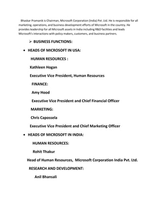 Bhaskar Pramanik is Chairman, Microsoft Corporation (India) Pvt. Ltd. He is responsible for all
marketing, operations, and business development efforts of Microsoft in the country. He
provides leadership for all Microsoft assets in India including R&D facilities and leads
Microsoft's interactions with policy makers, customers, and business partners.
 BUSINESS FUNCTIONS:
• HEADS OF MICROSOFT IN USA:
HUMAN RESOURCES :
Kathleen Hogan
Executive Vice President, Human Resources
FINANCE:
Amy Hood
Executive Vice President and Chief Financial Officer
MARKETING:
Chris Capossela
Executive Vice President and Chief Marketing Officer
• HEADS OF MICROSOFT IN INDIA:
HUMAN RESOURCES:
Rohit Thakur
Head of Human Resources, Microsoft Corporation India Pvt. Ltd.
RESEARCH AND DEVELOPMENT:
Anil Bhansali
 