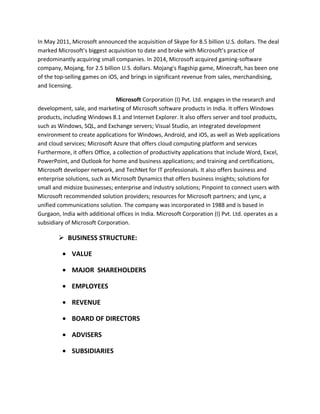 In May 2011, Microsoft announced the acquisition of Skype for 8.5 billion U.S. dollars. The deal
marked Microsoft’s biggest acquisition to date and broke with Microsoft’s practice of
predominantly acquiring small companies. In 2014, Microsoft acquired gaming-software
company, Mojang, for 2.5 billion U.S. dollars. Mojang's flagship game, Minecraft, has been one
of the top-selling games on iOS, and brings in significant revenue from sales, merchandising,
and licensing.
Microsoft Corporation (I) Pvt. Ltd. engages in the research and
development, sale, and marketing of Microsoft software products in India. It offers Windows
products, including Windows 8.1 and Internet Explorer. It also offers server and tool products,
such as Windows, SQL, and Exchange servers; Visual Studio, an integrated development
environment to create applications for Windows, Android, and iOS, as well as Web applications
and cloud services; Microsoft Azure that offers cloud computing platform and services
Furthermore, it offers Office, a collection of productivity applications that include Word, Excel,
PowerPoint, and Outlook for home and business applications; and training and certifications,
Microsoft developer network, and TechNet for IT professionals. It also offers business and
enterprise solutions, such as Microsoft Dynamics that offers business insights; solutions for
small and midsize businesses; enterprise and industry solutions; Pinpoint to connect users with
Microsoft recommended solution providers; resources for Microsoft partners; and Lync, a
unified communications solution. The company was incorporated in 1988 and is based in
Gurgaon, India with additional offices in India. Microsoft Corporation (I) Pvt. Ltd. operates as a
subsidiary of Microsoft Corporation.
 BUSINESS STRUCTURE:
• VALUE
• MAJOR SHAREHOLDERS
• EMPLOYEES
• REVENUE
• BOARD OF DIRECTORS
• ADVISERS
• SUBSIDIARIES
 