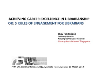 ACHIEVING CAREER EXCELLENCE IN LIBRARIANSHIP
OR: 5 RULES OF ENGAGEMENT FOR LIBRARIANS
Choy Fatt Cheong
University Librarian
Nanyang Technological University
Library Association of Singapore
PPM-LAS Joint Conference 2012, Mahkota Hotel, Melaka, 16 March 2012
 