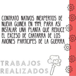 CONTRATÓ NATIVOS INEXPERTOS DE
NUEVA GUINEA EN 1949, PARA ASÍ
INSTALAR UNA PLANTA QUE REDUCE
EL EXCESO DE CHATARRA DE LOS
AVIONES PARTICIPES DE LA GUERRA.
TRABAJOS
REALIZADOS
 