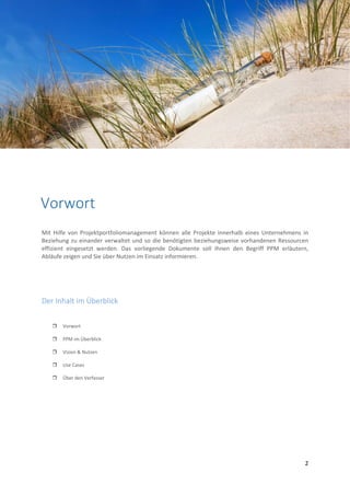  
 
2 
 
 
 
 
 
 
 
 
 
 
 
 
 
Mit Hilfe von Projektportfoliomanagement können  alle Projekte innerhalb eines  Unternehmens in 
Beziehung zu einander verwaltet und so die benötigten beziehungsweise vorhandenen Ressourcen 
effizient  eingesetzt  werden.  Das  vorliegende  Dokumente  soll  Ihnen  den  Begriff  PPM  erläutern, 
Abläufe zeigen und Sie über Nutzen im Einsatz informieren.  
 
Der Inhalt im Überblick 
 Vorwort 
 PPM im Überblick 
 Vision & Nutzen 
 Use Cases 
 Über den Verfasser 
 
 
 
Vorwort 
 