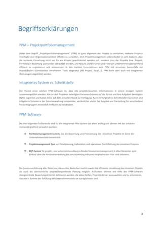  
 
3 
 
 
 
 
 
 
PPM – Projektportfoliomanagement 
 
Unter  dem  Begriff  „Projektportfoliomanagement“  (PPM)  ist  ganz  allgemein  der  Prozess  zu  verstehen,  mehrere  Projekte 
innerhalb einer Organisationseinheit effektiv zu verwalten. Vom Projektmanagement unterscheidet es sich dadurch, dass 
die  optimale  Umsetzung  nicht  nur  für  ein  Projekt  gewährleistet  werden  soll,  sondern  dass  die  Projekte  bzw.  Projekt‐
Portfolios in Beziehung zueinander betrachtet werden, um Abläufe und Personen und Finanzen unternehmensübergreifend 
effizient  zu  organisieren  und  einzusetzen.  In  den  meisten  Unternehmen  wird  PPM  mit  einzelnen,  bestenfalls  mit 
Import/Export  Schnittstellen  versehenen,  Tools  eingesetzt  (MS  Project,  Excel,...).  PPM  kann  aber  auch  mit  integrierten 
Werkzeugen abgebildet werden. 
 
Integriertes System vs. Schnittstelle 
 
Der  Vorteil  einer  solchen  PPM‐Software  ist,  dass  alle  projektrelevanten  Informationen  in  einem  einzigen  System 
zusammengeführt werden. Alle an den Projekten beteiligten Personen können auf die für sie und ihre Aufgaben benötigten 
Daten zugreifen und haben diese auf dem aktuellen Stand zur Verfügung. Auch im Vergleich zu Schnittstellen‐Systemen sind 
integrierte Systeme in der Datenverwaltung kompatibler, verlässlicher und in der Ausgabe und Darstellung für verschiedene 
Personengruppen wesentlich einfacher zu handhaben.  
 
PPM‐Software 
 
Die drei folgenden Teilbereiche sind für ein integriertes PPM‐System vor allem wichtig und können mit der Software 
ineinandergreifend verwaltet werden:  
 
 Portfoliomanagement‐System, das die Bewertung und Priorisierung der   einzelnen Projekte im Sinne der  
Unternehmensziele unterstützt. 
 
 Projektmanagement‐Tool zur Detailplanung, Kalkulation und operativen Durchführung der einzelnen Projekte. 
 
 ERP‐System für projekt‐ und unternehmensübergreifendes Ressourcenmanagement in allen Bereichen vom 
Einkauf über die Personalverwaltung bis zum Marketing inklusive Vergleiche von Plan‐ und Istkosten. 
 
 
 
Die Zusammenführung aller Daten aus diesen drei Bereichen macht sowohl die effiziente Umsetzung des einzelnen Projekts 
als  auch  die  übersichtliche  projektübergreifende  Planung  möglich.  Außerdem  können  mit  Hilfe  der  PPM‐Software 
übergeordnete Bewertungskriterien definieren werden, die dabei helfen, Projekte der Art auszuwählen und zu priorisieren,  
dass sie in Summe der Erfüllung der Unternehmensziele am zuträglichsten sind. 
 
Begriffserklärungen
 