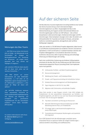  
 
7 
 
 
Auf der sicheren Seite 
Die Biac (Business Insurance Application Consulting GmbH) ist eine Tochter 
der Vienna Insurance Group, einem international tätigen 
Versicherungskonzern aus Wien. Hauptaufgabe der Biac ist die 
Weiterentwicklung, der Support und der internationale Rollout von 
Versicherungslösungen auf Basis von SAP Software – dies umfasst 
beispielsweise Lebensversicherungen, Krankenversicherungen und KFZ‐
Versicherungen. Diese komplexen Lösungen sind in über 10 Ländern und 
20 Gesellschaften für Tausende von Kunden im Einsatz, und werden 
laufend an veränderte gesetzliche, demografische oder tarifliche 
Bedingungen angepasst.  
Jedes Jahr werden ca. 50‐100 Rollout Projekte abgewickelt, dabei kommt 
es auf effiziente Zusammenarbeit von hunderten internen und externen 
Spezialisten in mehr als 30 Teams an. Zusätzlich bestehen zwischen den 
Projekten Abhängigkeiten in verschiedenen Bereichen (Termine, 
Funktionen, Ressourcen), daher ist genaue Planung und rechtzeitige 
Erkennung von Abweichungen sehr wichtig. 
Nach einer ausführlichen Evaluierung verschiedener Softwarepakete 
entschied sich die Biac 2012 für die Einführung von SAP PPM mit dem 
Implementierungspartner Phoron Consulting GmbH. Die Projektziele 
waren hoch gesteckt: 
 Umfassendes Portfolio‐ und Multi‐Projektmanagement 
 Ressourcenmanagement 
 Abbildung des Projekt‐ und Produktportfolios 
 Projekt‐ und Programmcontrolling mit einheitlichen Sichten 
 Globales Ressourcenmanagement auf Abteilungsebene 
 Enge Integration in SAP CO, PS, Cats, MM 
 Migration aller historischen und laufenden Projekte 
Diese  Ziele  wurden  in  zwei  Etappen  erreicht.  Ende  2012  erfolgte  der 
Produktivstart  mit  den  wesentlichen  Komponenten  aus  Portfolio‐  und 
Projektmanagement, seit 2014 ist nun auch das Ressourcenmanagement 
im Einsatz. Hier ein Auszug der Highlights: 
 Top‐down und bottom‐up Planung von Ressourcen 
 Manuelle Überleitung der Ressourcenplanung nach MM 
(Bestellung externer Ress.) im Probebetrieb 
 CO‐seitiger Split in zwei Kostenrechnungskreise aus  
einem PPM‐Projekt 
 Finanzplanung mit komplexen Rechenregeln und erweiterte  
HR‐Integration 
 
Da im SAP Standard nicht alle Anforderungen umsetzbar waren, 
entwickelte Phoron an gewissen Stellen die nötigen Erweiterungen – 
selbstverständlich releasefähig und modifikationsfrei. 
 
Meinungen des Biac‐Teams 
 „… SAP PPM ist aus meiner Sicht bereits 
jetzt ein Erfolg… Am Monatsende ist die 
Durchlaufzeit  der  Anlagen  von 
Buchungsbausteinen  und  Zuordnung 
von  Ressourcen    um  einiges  kürzer 
geworden  bzw.  man  konnte  auf 
Anfragen JIT reagieren.“ 
„Mir erleichtert PPM die Arbeit deutlich 
und  ich  freue  mich  schon  auf  die 
nächsten Fortschritte...“ 
„Mit  PPM  können  wir  zentral 
Informationen  für  viele  Stakeholder 
bereitstellen.  […]  Toll  finde  ich  die 
Möglichkeit, eigene Anzeigevarianten in 
der Tablestruktur zu definieren. […] Das 
macht  die  Pflege  der  Daten  sehr 
effizient.“ 
„Die  SAP‐PPM  Einführung  bedeutet 
einen  wesentlichen  Fortschritt  für 
unsere professionelle Projektabwicklung 
inkl.  Planung  und  Reporting,  und 
ermöglicht  eine  ganzheitliche 
Projektübersicht  mit  den  wesentlichen 
Eckdaten.“  (Evrim  Bakir,  Geschäfts‐
führung Biac) 
 
 
Für weitere Informationen steht Ihnen 
Hr. Johannes Bacher gerne zur 
Verfügung. 
Johannes.bacher@phoron.com  
 