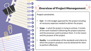 Overview of Project Management
Project constraints:
• Cost - it is the budget approved for the project including
all necessary expenses needed to deliver the project.
• Scope - is what the project is trying to achieve. It entails
all the work involved in delivering the project outcomes
and the processes used to produce them. It is the reason
and the purpose of the project.
• Quality - is a combination of the standards and criteria to
which the project’s products must be delivered for them
to perform effectively.
 