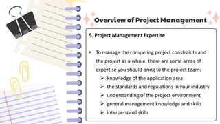 Overview of Project Management
5. Project Management Expertise
• To manage the competing project constraints and
the project as a whole, there are some areas of
expertise you should bring to the project team:
 knowledge of the application area
 the standards and regulations in your industry
 understanding of the project environment
 general management knowledge and skills
 interpersonal skills
 