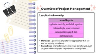 Overview of Project Management
6. Application knowledge
• Standards - guidelines or preferred approaches that are
not necessarily mandatory.
• Regulations - mandatory rules that must be followed, such
as government-imposed requirements through laws.
 