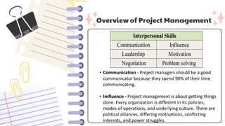 Overview of Project Management
• Communication - Project managers should be a good
communicator because they spend 90% of their time
communicating.
• Imfluence - Project management is about getting things
done. Every organization is different in its policies,
modes of operations, and underlying culture. There are
political alliances, differing motivations, conflicting
interests, and power struggles.
 