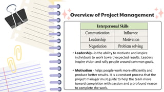 Overview of Project Management
• Leadership - is the ability to motivate and inspire
individuals to work toward expected results. Leaders
inspire vision and rally people around common goals.
• Motivation - helps people work more efficiently and
produce better results. It is a constant process that the
project manager must guide to help the team move
toward completion with passion and a profound reason
to complete the work.
 