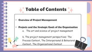 Table of Contents
• Overview of Project Management
• Projects and the Strategic Goals of the Organization
a. The art and science of project management
b. The project management perspectives: The
Process Context, The Interpersonal & Behavioral
Context, The Organizational Context
 