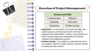 Overview of Project Management
• Negotiation - In any project, the project manager, the
project sponsor, and the project team will have to
negotiate with stakeholders, vendors, and customers to
reach a level of agreement acceptable to all parties
involved in the negotiation process.
• Problem Solving - is the ability to understand the heart
of a problem, look for a viable solution, and then decide
to implement that solution.
 