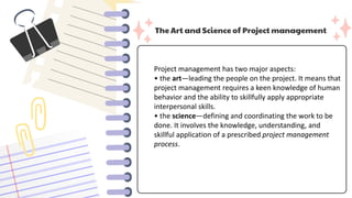 The Art and Science of Project management
Project management has two major aspects:
• the art—leading the people on the project. It means that
project management requires a keen knowledge of human
behavior and the ability to skillfully apply appropriate
interpersonal skills.
• the science—defining and coordinating the work to be
done. It involves the knowledge, understanding, and
skillful application of a prescribed project management
process.
 