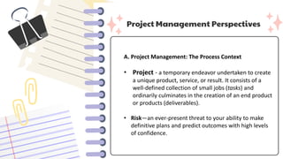 Project Management Perspectives
A. Project Management: The Process Context
• Project - a temporary endeavor undertaken to create
a unique product, service, or result. It consists of a
well-defined collection of small jobs (tasks) and
ordinarily culminates in the creation of an end product
or products (deliverables).
• Risk—an ever-present threat to your ability to make
definitive plans and predict outcomes with high levels
of confidence.
 