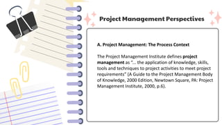 Project Management Perspectives
A. Project Management: The Process Context
The Project Management Institute defines project
management as “... the application of knowledge, skills,
tools and techniques to project activities to meet project
requirements” (A Guide to the Project Management Body
of Knowledge, 2000 Edition, Newtown Square, PA: Project
Management Institute, 2000, p.6).
 
