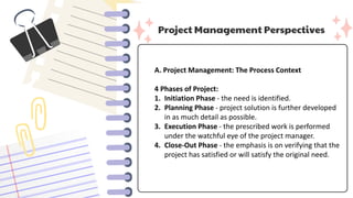 Project Management Perspectives
A. Project Management: The Process Context
4 Phases of Project:
1. Initiation Phase - the need is identified.
2. Planning Phase - project solution is further developed
in as much detail as possible.
3. Execution Phase - the prescribed work is performed
under the watchful eye of the project manager.
4. Close-Out Phase - the emphasis is on verifying that the
project has satisfied or will satisfy the original need.
 