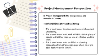 Project Management Perspectives
B. Project Management: The Interpersonal and
Behavioral Context
The Phenomenon of Project Leadership
• The project leader lives in an environment of constant
uncertainty.
• The project leader must work with this diverse group of
people so that they coalesce into an effective working
team.
• The project leader must be skilled in obtaining
cooperation from other people over whom he or she
does not have direct control.
 