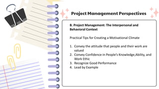 Project Management Perspectives
B. Project Management: The Interpersonal and
Behavioral Context
Practical Tips for Creating a Motivational Climate
1. Convey the attitude that people and their work are
valued
2. Convey Confidence in People’s Knowledge,Ability, and
Work Ethic
3. Recognize Good Performance
4. Lead by Example
 