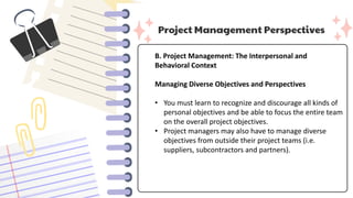 Project Management Perspectives
B. Project Management: The Interpersonal and
Behavioral Context
Managing Diverse Objectives and Perspectives
• You must learn to recognize and discourage all kinds of
personal objectives and be able to focus the entire team
on the overall project objectives.
• Project managers may also have to manage diverse
objectives from outside their project teams (i.e.
suppliers, subcontractors and partners).
 