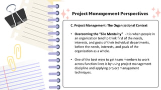 Project Management Perspectives
C. Project Management: The Organizational Context
• Overcoming the “Silo Mentality” - it is when people in
an organization tend to think first of the needs,
interests, and goals of their individual departments,
before the needs, interests, and goals of the
organization as a whole.
• One of the best ways to get team members to work
across function lines is by using project management
discipline and applying project management
techniques.
 