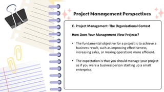 Project Management Perspectives
C. Project Management: The Organizational Context
How Does Your Management View Projects?
• The fundamental objective for a project is to achieve a
business result, such as improving effectiveness,
increasing sales, or making operations more efficient.
• The expectation is that you should manage your project
as if you were a businessperson starting up a small
enterprise.
 