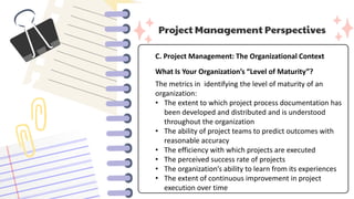 Project Management Perspectives
C. Project Management: The Organizational Context
What Is Your Organization’s “Level of Maturity”?
The metrics in identifying the level of maturity of an
organization:
• The extent to which project process documentation has
been developed and distributed and is understood
throughout the organization
• The ability of project teams to predict outcomes with
reasonable accuracy
• The efficiency with which projects are executed
• The perceived success rate of projects
• The organization’s ability to learn from its experiences
• The extent of continuous improvement in project
execution over time
 