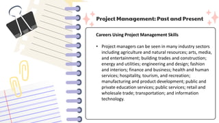 Project Management: Past and Present
Careers Using Project Management Skills
• Project managers can be seen in many industry sectors
including agriculture and natural resources; arts, media,
and entertainment; building trades and construction;
energy and utilities; engineering and design; fashion
and interiors; finance and business; health and human
services; hospitality, tourism, and recreation;
manufacturing and product development; public and
private education services; public services; retail and
wholesale trade; transportation; and information
technology.
 
