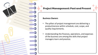 Project Management: Past and Present
Business Owners
• The pillars of project management are delivering a
product/service within schedule, cost, scope, and
quality requirements.
• Understanding the finances, operations, and expenses
of the business are among the skills that project
managers learn and practice.
 